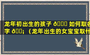 龙年初出生的孩子 🐞 如何取名字 🐡 （龙年出生的女宝宝取什么名字最好）